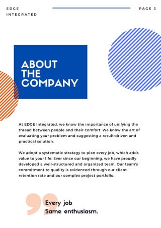 ABOUT
THE
COMPANY
P A G E 3
E D G E
I N T E G R A T E D
Every job
Same enthusiasm.
At EDGE Integrated, we know the importance of unifying the
thread between people and their comfort. We know the art of
evaluating your problem and suggesting a result-driven and
practical solution.
We adopt a systematic strategy to plan every job, which adds
value to your life. Ever since our beginning, we have proudly
developed a well-structured and organized team. Our team's
commitment to quality is evidenced through our client
retention rate and our complex project portfolio.
 