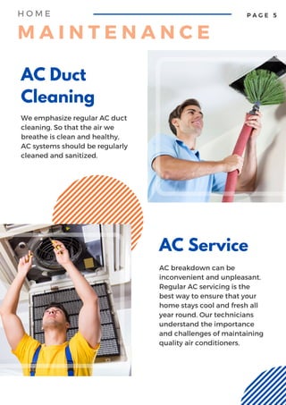 AC Duct
Cleaning
We emphasize regular AC duct
cleaning. So that the air we
breathe is clean and healthy,
AC systems should be regularly
cleaned and sanitized.
AC Service
AC breakdown can be
inconvenient and unpleasant.
Regular AC servicing is the
best way to ensure that your
home stays cool and fresh all
year round. Our technicians
understand the importance
and challenges of maintaining
quality air conditioners.
P A G E 5
H O M E
M A I N T E N A N C E
 