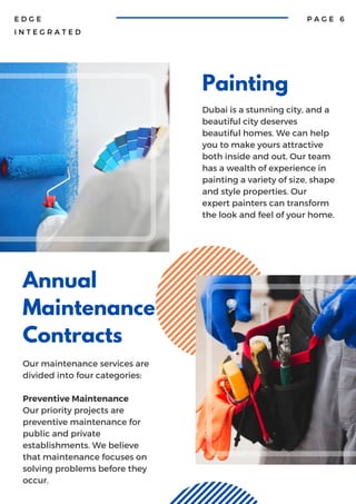 Painting
Dubai is a stunning city, and a
beautiful city deserves
beautiful homes. We can help
you to make yours attractive
both inside and out. Our team
has a wealth of experience in
painting a variety of size, shape
and style properties. Our
expert painters can transform
the look and feel of your home.
Annual
Maintenance
Contracts
Our maintenance services are
divided into four categories:
Preventive Maintenance
Our priority projects are
preventive maintenance for
public and private
establishments. We believe
that maintenance focuses on
solving problems before they
occur.
E D G E
I N T E G R A T E D
P A G E 6
 