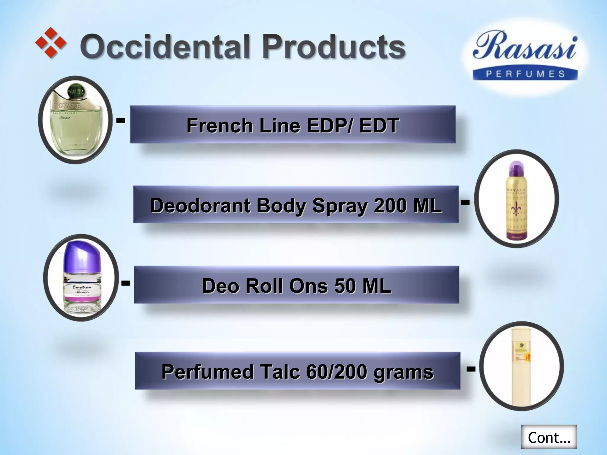 French Line EDP/ EDTFrench Line EDP/ EDT
Deodorant Body Spray 200 MLDeodorant Body Spray 200 ML
Deo Roll Ons 50 MLDeo Roll Ons 50 ML
Perfumed Talc 60/200 gramsPerfumed Talc 60/200 grams
Cont…
 