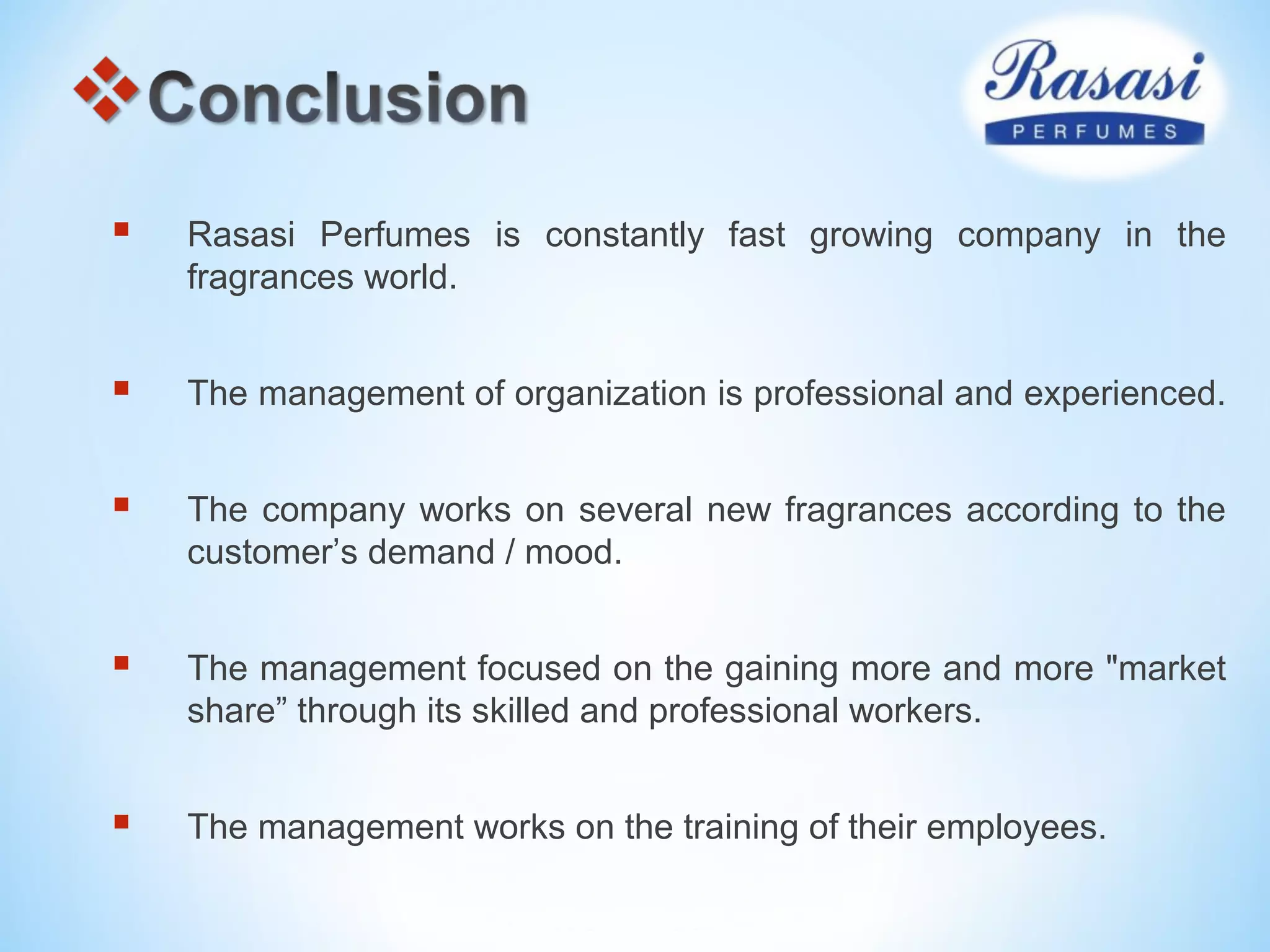  Rasasi Perfumes is constantly fast growing company in the
fragrances world.
 The management of organization is professional and experienced.
 The company works on several new fragrances according to the
customer’s demand / mood.
 The management focused on the gaining more and more "market
share” through its skilled and professional workers.
 The management works on the training of their employees.
 