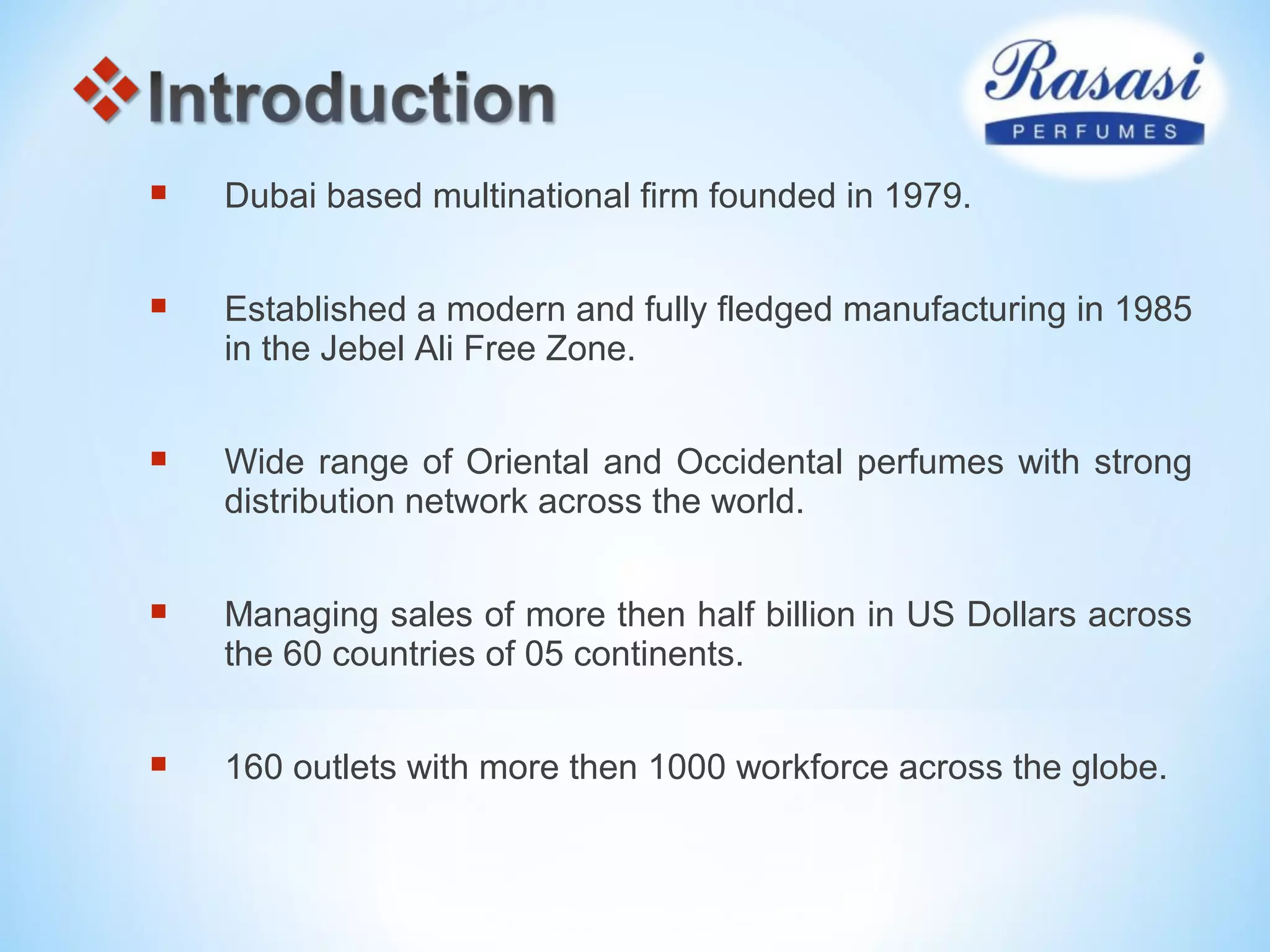  Dubai based multinational firm founded in 1979.
 Established a modern and fully fledged manufacturing in 1985
in the Jebel Ali Free Zone.
 Wide range of Oriental and Occidental perfumes with strong
distribution network across the world.
 Managing sales of more then half billion in US Dollars across
the 60 countries of 05 continents.
 160 outlets with more then 1000 workforce across the globe.
 