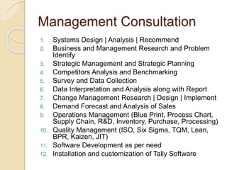 Management Consultation
1. Systems Design | Analysis | Recommend
2. Business and Management Research and Problem
Identify
3. Strategic Management and Strategic Planning
4. Competitors Analysis and Benchmarking
5. Survey and Data Collection
6. Data Interpretation and Analysis along with Report
7. Change Management Research | Design | Implement
8. Demand Forecast and Analysis of Sales
9. Operations Management (Blue Print, Process Chart,
Supply Chain, R&D, Inventory, Purchase, Processing)
10. Quality Management (ISO, Six Sigma, TQM, Lean,
BPR, Kaizen, JIT)
11. Software Development as per need
12. Installation and customization of Tally Software
 