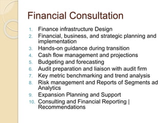 Financial Consultation
1. Finance infrastructure Design
2. Financial, business, and strategic planning and
implementation
3. Hands-on guidance during transition
4. Cash flow management and projections
5. Budgeting and forecasting
6. Audit preparation and liaison with audit firm
7. Key metric benchmarking and trend analysis
8. Risk management and Reports of Segments ad
Analytics
9. Expansion Planning and Support
10. Consulting and Financial Reporting |
Recommendations
 