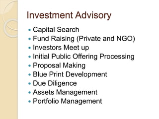 Investment Advisory
 Capital Search
 Fund Raising (Private and NGO)
 Investors Meet up
 Initial Public Offering Processing
 Proposal Making
 Blue Print Development
 Due Diligence
 Assets Management
 Portfolio Management
 