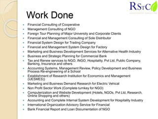 Work Done
 Financial Consulting of Cooperative
 Management Consulting of NGO
 Foreign Tour Planning of Major University and Corporate Clients
 Financial and Management Consulting of Sole Distributor
 Financial System Design for Trading Company
 Financial and Management System Design for Factory
 Marketing and Business Development Services for Alternative Health Industry
 Business and Strategic Planning for Commercial Bank
 Tax and Renew services to NGO, INGO, Hospitality, Pvt Ltd, Public Company,
Banking, Insurance and others
 Accounting Systems, Management Review, Policy Development and Business
Process Re-engineering of a School
 Establishment of Research Institution for Economics and Management
(IJESMES))
 Marketing and Business Demand Research for Electric Vehical
 Non Profit Sector Work (Complete turnkey for NGO)
 Computerization and Website Development (Hotels, NGOs, Pvt Ltd, Research,
Online Shopping and others)
 Accounting and Complete Internal System Development for Hospitality Industry
 International Organization Advisory Service for Financial
 Bank Financial Report and Loan Documentation of NGO
 