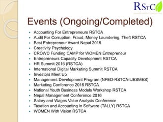 Events (Ongoing/Completed)
 Accounting For Entrepreneurs RSTCA
 Audit For Corruption, Fraud, Money Laundering, Theft RSTCA
 Best Entrepreneur Award Nepal 2016
 Creativity Psychology
 CROWD Funding CAMP for WOMEN Entrepreneur
 Entrepreneurs Capacity Development RSTCA
 HR Summit 2016 (RSTCA)
 International Digital Marketing Summit RSTCA
 Investors Meet Up
 Management Development Program (NFED-RSTCA-IJESMES)
 Marketing Conference 2016 RSTCA
 National Youth Business Models Workshop RSTCA
 Nepal Management Conference 2016
 Salary and Wages Value Analysis Conference
 Taxation and Accounting in Software (TALLY) RSTCA
 WOMEN With Vision RSTCA
 