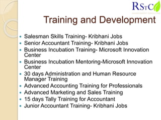 Training and Development
 Salesman Skills Training- Kribhani Jobs
 Senior Accountant Training- Kribhani Jobs
 Business Incubation Training- Microsoft Innovation
Center
 Business Incubation Mentoring-Microsoft Innovation
Center
 30 days Administration and Human Resource
Manager Training
 Advanced Accounting Training for Professionals
 Advanced Marketing and Sales Training
 15 days Tally Training for Accountant
 Junior Accountant Training- Kribhani Jobs
 
