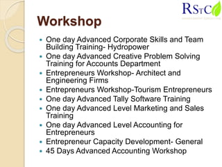 Workshop
 One day Advanced Corporate Skills and Team
Building Training- Hydropower
 One day Advanced Creative Problem Solving
Training for Accounts Department
 Entrepreneurs Workshop- Architect and
Engineering Firms
 Entrepreneurs Workshop-Tourism Entrepreneurs
 One day Advanced Tally Software Training
 One day Advanced Level Marketing and Sales
Training
 One day Advanced Level Accounting for
Entrepreneurs
 Entrepreneur Capacity Development- General
 45 Days Advanced Accounting Workshop
 