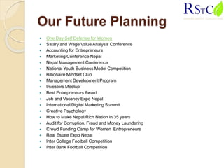 Our Future Planning
 One Day Self Defense for Women
 Salary and Wage Value Analysis Conference
 Accounting for Entrepreneurs
 Marketing Conference Nepal
 Nepal Management Conference
 National Youth Business Model Competition
 Billionaire Mindset Club
 Management Development Program
 Investors Meetup
 Best Entrepreneurs Award
 Job and Vacancy Expo Nepal
 International Digital Marketing Summit
 Creative Psychology
 How to Make Nepal Rich Nation in 35 years
 Audit for Corruption, Fraud and Money Laundering
 Crowd Funding Camp for Women Entrepreneurs
 Real Estate Expo Nepal
 Inter College Football Competition
 Inter Bank Football Competition
 