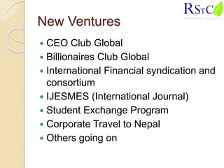 New Ventures
 CEO Club Global
 Billionaires Club Global
 International Financial syndication and
consortium
 IJESMES (International Journal)
 Student Exchange Program
 Corporate Travel to Nepal
 Others going on
 