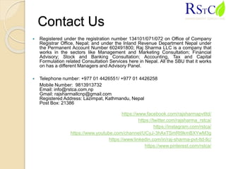 Contact Us
 Registered under the registration number 134101/071/072 on Office of Company
Registrar Office, Nepal; and under the Inland Revenue Department Nepal under
the Permanent Account Number 602491800; Raj Sharma LLC is a company that
works in the sectors like Management and Marketing Consultation; Financial
Advisory; Stock and Banking Consultation; Accounting, Tax and Capital
Formulation related Consultation Services here in Nepal. All the SBU that it works
on has a different Managers and Advisory Panel.
 Telephone number: +977 01 4426551/ +977 01 4426258
Mobile Number: 9813913732
Email: info@rstca.com.np
Gmail: rajsharmallcnp@gmail.com
Registered Address: Lazimpat, Kathmandu, Nepal
Post Box: 21386
https://www.facebook.com/rajsharmapvtltd/
https://twitter.com/rajsharma_rstca/
https://instagram.com/rstca/
https://www.youtube.com/channel/UCyJ-3hAxTSmRt9kmBXYwM3g
https://www.linkedin.com/in/raj-sharma-pvt-ltd-llc/
https://www.pinterest.com/rstca/
 
