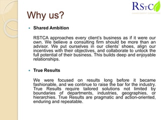 Why us?
 Shared Ambition
RSTCA approaches every client’s business as if it were our
own. We believe a consulting firm should be more than an
advisor. We put ourselves in our clients’ shoes, align our
incentives with their objectives, and collaborate to unlock the
full potential of their business. This builds deep and enjoyable
relationships.
 True Results
We were focused on results long before it became
fashionable, and we continue to raise the bar for the industry.
True Results require tailored solutions not limited by
boundaries of departments, industries, geographies, or
hierarchies. True Results are pragmatic and action-oriented,
enduring and repeatable.
 