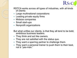 RSTCA works across all types of industries, with all kinds
of clients:
 Large multinational corporations
 Leading private equity firms
 Midsize companies
 Small start-ups
 Nonprofit organizations
But what unifies our clients, is that they all tend to be bold,
ambitious business leaders.
 They think and act like owners.
 They are not satisfied with the status quo.
 They want a sparring partner to challenge them.
 They want a personal trainer to push them to their best,
not a “yes-man.”
 
