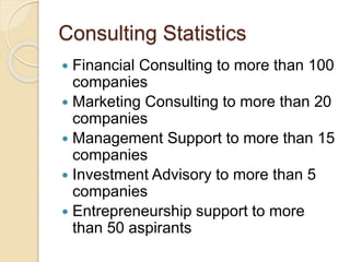 Consulting Statistics
 Financial Consulting to more than 100
companies
 Marketing Consulting to more than 20
companies
 Management Support to more than 15
companies
 Investment Advisory to more than 5
companies
 Entrepreneurship support to more
than 50 aspirants
 