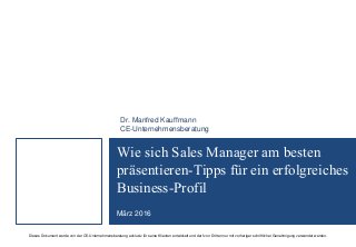 Dieses Dokument wurde von der CE-Unternehmensberatung exklusiv für seine Klienten entwickelt und darf von Dritten nur mit vorheriger schriftlicher Genehmigung verwendet werden.
Wie sich Sales Manager am besten
präsentieren-Tipps für ein erfolgreiches
Business-Profil
März 2016
Dr. Manfred Kauffmann
CE-Unternehmensberatung
 