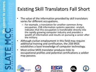 Existing Skill Translators Fall Short
• The value of the information provided by skill translators
  varies for different occupations.
    – For example, a translation for another common Army
      occupation, 25B information systems operator- analyst,
      indicates that this occupation is transferable directly into
      the rapidly growing computer industry and provides a
      wealth of information and results on pursuing a career after
      the military.
• Although civilian employment in this field may require
  additional training and certification, the 25B MOS
  establishes a base knowledge of computer technology.
• Most online MOS translator produces links to
  occupational profiles and potential certifications a soldier
  may possess.



                                                                 13
 