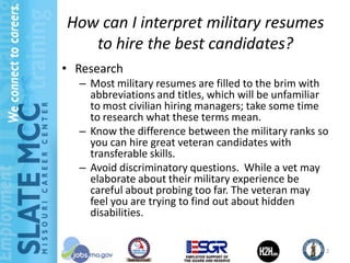 How can I interpret military resumes
   to hire the best candidates?
• Research
  – Most military resumes are filled to the brim with
    abbreviations and titles, which will be unfamiliar
    to most civilian hiring managers; take some time
    to research what these terms mean.
  – Know the difference between the military ranks so
    you can hire great veteran candidates with
    transferable skills.
  – Avoid discriminatory questions. While a vet may
    elaborate about their military experience be
    careful about probing too far. The veteran may
    feel you are trying to find out about hidden
    disabilities.


                                                     2
 