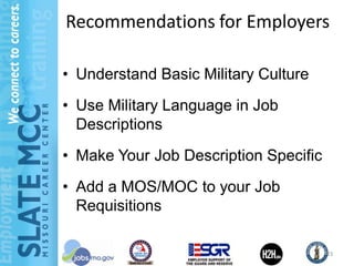 Recommendations for Employers

• Understand Basic Military Culture
• Use Military Language in Job
  Descriptions
• Make Your Job Description Specific
• Add a MOS/MOC to your Job
  Requisitions

                                       23
 