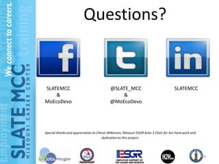 Questions?


SLATEMCC                                   @SLATE_MCC                                 SLATEMCC
    &                                          &
MoEcoDevo                                  @MoEcoDevo




Special thanks and appreciation to Cheryl Wilkinson, Missouri ESGR Area 3 Chair for her hard work and
                                      dedication to this project.




                                                                                                        24
 