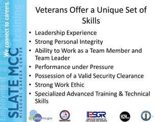 Veterans Offer a Unique Set of
              Skills
• Leadership Experience
• Strong Personal Integrity
• Ability to Work as a Team Member and
  Team Leader
• Performance under Pressure
• Possession of a Valid Security Clearance
• Strong Work Ethic
• Specialized Advanced Training & Technical
  Skills

                                              4
 