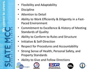 •   Flexibility and Adaptability
•   Discipline
•   Attention to Detail
•   Ability to Work Efficiently & Diligently in a Fast-
    Paced Environment
•   Commitment to Excellence & History of Meeting
    Standards of Quality
•   Ability to Conform to Rules and Structure
•   Initiative & Self-Direction
•   Respect for Procedures and Accountability
•   Strong Sense of Health, Personal Safety, and
    Property Standards
•   Ability to Give and Follow Directions
                                                      5
 