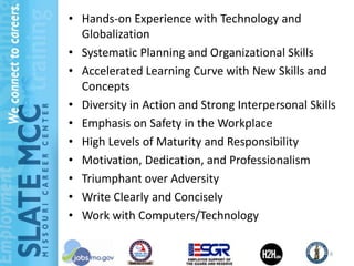 • Hands-on Experience with Technology and
  Globalization
• Systematic Planning and Organizational Skills
• Accelerated Learning Curve with New Skills and
  Concepts
• Diversity in Action and Strong Interpersonal Skills
• Emphasis on Safety in the Workplace
• High Levels of Maturity and Responsibility
• Motivation, Dedication, and Professionalism
• Triumphant over Adversity
• Write Clearly and Concisely
• Work with Computers/Technology

                                                   6
 