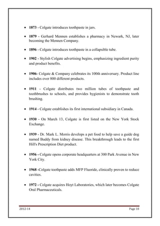 2012-14 Page 10
1873 - Colgate introduces toothpaste in jars.
1879 - Gerhard Mennen establishes a pharmacy in Newark, NJ, later
becoming the Mennen Company.
1896 - Colgate introduces toothpaste in a collapsible tube.
1902 - Stylish Colgate advertising begins, emphasizing ingredient purity
and product benefits.
1906- Colgate & Company celebrates its 100th anniversary. Product line
includes over 800 different products.
1911 - Colgate distributes two million tubes of toothpaste and
toothbrushes to schools, and provides hygienists to demonstrate tooth
brushing.
1914 - Colgate establishes its first international subsidiary in Canada.
1930 - On March 13, Colgate is first listed on the New York Stock
Exchange.
1939 - Dr. Mark L. Morris develops a pet food to help save a guide dog
named Buddy from kidney disease. This breakthrough leads to the first
Hill's Prescription Diet product.
1956 - Colgate opens corporate headquarters at 300 Park Avenue in New
York City.
1968 -Colgate toothpaste adds MFP Fluoride, clinically proven to reduce
cavities.
1972 - Colgate acquires Hoyt Laboratories, which later becomes Colgate
Oral Pharmaceuticals.
 