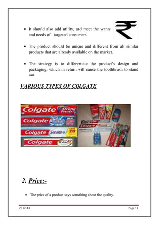 2012-14 Page 14
It should also add utility, and meet the wants
and needs of targeted consumers.
The product should be unique and different from all similar
products that are already available on the market.
The strategy is to differentiate the product’s design and
packaging, which in return will cause the toothbrush to stand
out.
VARIOUS TYPES OF COLGATE
2. Price:-
The price of a product says something about the quality.
 