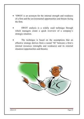 2012-14 Page 19
“SWOT is an acronym for the internal strength and weakness
of a firm and the environmental opportunities and threats facing
the firm.
SWOT analysis is a widely used technique through
which managers create a quick overview of a company’s
strategic situation.
The technique is based on the assumptions that an
effective strategy derives from a sound “fit” between a firm’s
internal resources (strengths and weakness) and its external
situation (opportunities and threats).
 