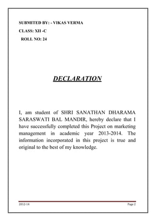 2012-14 Page 2
SUBMITED BY: - VIKAS VERMA
CLASS: XII -C
ROLL NO: 24
DECLARATION
I, am student of SHRI SANATHAN DHARAMA
SARASWATI BAL MANDIR, hereby declare that I
have successfully completed this Project on marketing
management in academic year 2013-2014. The
information incorporated in this project is true and
original to the best of my knowledge.
 