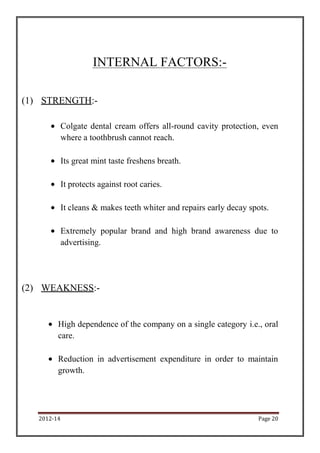 2012-14 Page 20
INTERNAL FACTORS:-
(1) STRENGTH:-
Colgate dental cream offers all-round cavity protection, even
where a toothbrush cannot reach.
Its great mint taste freshens breath.
It protects against root caries.
It cleans & makes teeth whiter and repairs early decay spots.
Extremely popular brand and high brand awareness due to
advertising.
(2) WEAKNESS:-
High dependence of the company on a single category i.e., oral
care.
Reduction in advertisement expenditure in order to maintain
growth.
 