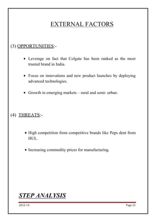2012-14 Page 21
EXTERNAL FACTORS
(3) OPPORTUNITIES:-
Leverage on fact that Colgate has been ranked as the most
trusted brand in India.
Focus on innovations and new product launches by deploying
advanced technologies.
Growth in emerging markets – rural and semi- urban.
(4) THREATS:-
High competition from competitive brands like Peps dent from
HUL.
Increasing commodity prices for manufacturing.
STEP ANALYSIS
 