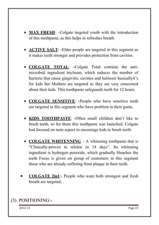 2012-14 Page 23
MAX FRESH: –Colgate targeted youth with the introduction
of this toothpaste, as this helps in refreshes breath.
ACTIVE SALT: -Elder people are targeted in this segment as
it makes teeth stronger and provides protection from cavities.
COLGATE TOTAL: -Colgate Total contains the anti-
microbial ingredient triclosan, which reduces the number of
bacteria that cause gingivitis, cavities and halitosis basicallyit’s
for kids but Mothers are targeted as they are very concerned
about their kids. This toothpaste safeguards teeth for 12 hours.
COLGATE SENSITIVE: -People who have sensitive teeth
are targeted in this segment who have problem in their gums.
KIDS TOOTHPASTE: -Often small children don’t like to
brush teeth, so for them this toothpaste was launched. Colgate
had focused on taste aspect to encourage kids to brush teeth.
COLGATE WHITENNING – A whitening toothpaste that is
"Clinically-proven to whiten in 14 days”. Its whitening
ingredient is hydrogen peroxide, which gradually bleaches the
teeth Focus is given on group of customers in this segment
those who are already suffering from plaque in their teeth.
COLGATE 2in1:- People who want both strongest and fresh
breath are targeted.
(3) POSITIONING:-
 