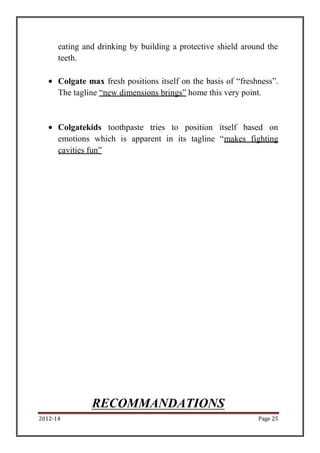 2012-14 Page 25
eating and drinking by building a protective shield around the
teeth.
Colgate max fresh positions itself on the basis of “freshness”.
The tagline “new dimensions brings” home this very point.
Colgatekids toothpaste tries to position itself based on
emotions which is apparent in its tagline “makes fighting
cavities fun”
RECOMMANDATIONS
 