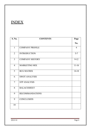 2012-14 Page 4
INDEX
S. No. CONTENTS Page
No.
1 COMPANY PROFILE 4
2 INTRODUCTION 5-7
3 COMPANY HISTORY 9-12
4 MARKETING MIX 11-16
5 BCG MATRIX 14-18
6 SWOT ANALYSIS
7 STP ANALYSIS
8 BALACESHEET
9 RECOMMANDATIONS
9 CONCLUSION
10
 