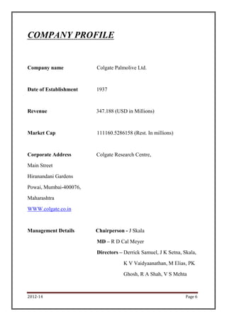 2012-14 Page 6
COMPANY PROFILE
Company name Colgate Palmolive Ltd.
Date of Establishment 1937
Revenue 347.188 (USD in Millions)
Market Cap 111160.5286158 (Rest. In millions)
Corporate Address Colgate Research Centre,
Main Street
Hiranandani Gardens
Powai, Mumbai-400076,
Maharashtra
WWW.colgate.co.in
Management Details Chairperson - J Skala
MD – R D Cal Meyer
Directors – Derrick Samuel, J K Setna, Skala,
K V Vaidyaanathan, M Elias, PK
Ghosh, R A Shah, V S Mehta
 
