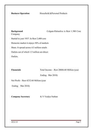 2012-14 Page 7
Business Operation Household &Personal Products
Background Colgate-Palmolive is Rest 1.300 Core
Company
Started in year 1937. In Rest 2,400 core
Domestic market it enjoys 50% of markets
Share. It spread across 4.5 million retails
Outlets out of which 1.5 million are direct
Outlets.
Financials Total Income – Rest 20606.60 Million (year
Ending Mar 2010)
Net Profit – Rest 4232.60 Million (year
Ending Mar 2010)
Company Secretary K V Vaidya Nathan
 