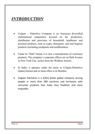2012-14 Page 8
INTRODUCTION
Colgate – Palmolive Company is an American diversified
multinational corporation focused on the production,
distribution and provision of household, healthcare and
personal products, such as soaps, detergents, and oral hygiene
products (including toothpaste and toothbrushes).
Under its “Hills” brand, it is also a manufacturer of veterinary
products. The company’s corporate offices are on Park Avenue
in New York City, across from the Waldron Astoria.
In India, it operates under the name as Colgate-Palmolive
(India) limited and its head office is at Mumbai.
Colgate Palmolive is a $10.6 billion global company serving
people in more than 200 countries and territories with
consumer products that make lives healthier and more
enjoyable.
 