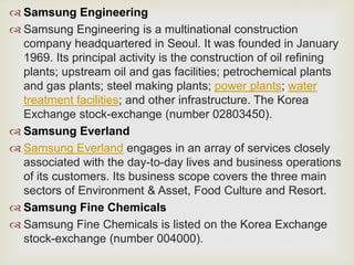  Samsung Engineering
 Samsung Engineering is a multinational construction
company headquartered in Seoul. It was founded in January
1969. Its principal activity is the construction of oil refining
plants; upstream oil and gas facilities; petrochemical plants
and gas plants; steel making plants; power plants; water
treatment facilities; and other infrastructure. The Korea
Exchange stock-exchange (number 02803450).
 Samsung Everland
 Samsung Everland engages in an array of services closely
associated with the day-to-day lives and business operations
of its customers. Its business scope covers the three main
sectors of Environment & Asset, Food Culture and Resort.
 Samsung Fine Chemicals
 Samsung Fine Chemicals is listed on the Korea Exchange
stock-exchange (number 004000).
 