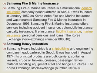  Samsung Fire & Marine Insurance
 Samsung Fire & Marine Insurance is a multinational general
insurance company headquartered in Seoul. It was founded
in January 1952 as Korea Anbo Fire and Marine Insurance
and was renamed Samsung Fire & Marine Insurance in
December 1993.Samsung Fire & Marine Insurance offers
services including accident insurance, automobile insurance,
casualty insurance, fire insurance, liability insurance, marine
insurance, personal pensions and loans. The Korea
Exchange stock-exchange (number 000810).
 Samsung Heavy Industries
 Samsung Heavy Industries is a shipbuilding and engineering
company headquartered in Seoul. It was founded in August
1974. Its principal products are bulk carriers, container
vessels, crude oil tankers, cruisers, passenger ferries,
material handling equipment steel and bridge structures. The
Korea Exchange stock-exchange (number 010140).
 