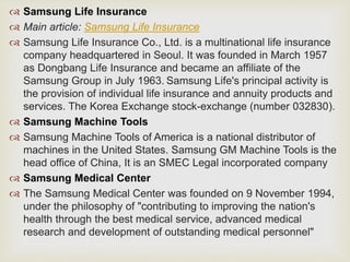 Samsung Life Insurance
 Main article: Samsung Life Insurance
 Samsung Life Insurance Co., Ltd. is a multinational life insurance
company headquartered in Seoul. It was founded in March 1957
as Dongbang Life Insurance and became an affiliate of the
Samsung Group in July 1963. Samsung Life's principal activity is
the provision of individual life insurance and annuity products and
services. The Korea Exchange stock-exchange (number 032830).
 Samsung Machine Tools
 Samsung Machine Tools of America is a national distributor of
machines in the United States. Samsung GM Machine Tools is the
head office of China, It is an SMEC Legal incorporated company
 Samsung Medical Center
 The Samsung Medical Center was founded on 9 November 1994,
under the philosophy of "contributing to improving the nation's
health through the best medical service, advanced medical
research and development of outstanding medical personnel"
 