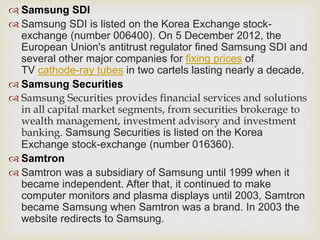  Samsung SDI
 Samsung SDI is listed on the Korea Exchange stock-
exchange (number 006400). On 5 December 2012, the
European Union's antitrust regulator fined Samsung SDI and
several other major companies for fixing prices of
TV cathode-ray tubes in two cartels lasting nearly a decade.
 Samsung Securities
 Samsung Securities provides financial services and solutions
in all capital market segments, from securities brokerage to
wealth management, investment advisory and investment
banking. Samsung Securities is listed on the Korea
Exchange stock-exchange (number 016360).
 Samtron
 Samtron was a subsidiary of Samsung until 1999 when it
became independent. After that, it continued to make
computer monitors and plasma displays until 2003, Samtron
became Samsung when Samtron was a brand. In 2003 the
website redirects to Samsung.
 