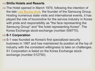  Shilla Hotels and Resorts
 The Hotel opened in March 1979, following the intention of
the late Lee Byung-chull, the founder of the Samsung Group.
Hosting numerous state visits and international events, it has
played the role of locomotive for the service industry in Korea
with pride and responsibility as "the face representing the
Samsung Group" and "the hotel representing Korea". The
Korea Exchange stock-exchange (number 008770).
 S-1 Corporation
 S-1 was founded as Korea's first specialized security
business in 1997 and has maintained its position at the top of
industry with the consistent willingness to take on challenges.
S1 Corporation is listed on the Korea Exchange stock-
exchange (number 012750).
 
