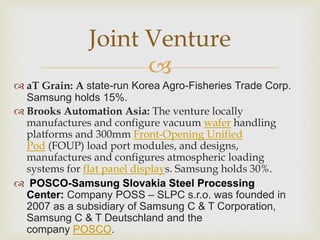 
 aT Grain: A state-run Korea Agro-Fisheries Trade Corp.
Samsung holds 15%.
 Brooks Automation Asia: The venture locally
manufactures and configure vacuum wafer handling
platforms and 300mm Front-Opening Unified
Pod (FOUP) load port modules, and designs,
manufactures and configures atmospheric loading
systems for flat panel displays. Samsung holds 30%.
 POSCO-Samsung Slovakia Steel Processing
Center: Company POSS – SLPC s.r.o. was founded in
2007 as a subsidiary of Samsung C & T Corporation,
Samsung C & T Deutschland and the
company POSCO.
Joint Venture
 
