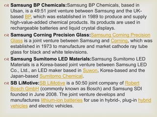  Samsung BP Chemicals:Samsung BP Chemicals, based in
Ulsan, is a 49:51 joint venture between Samsung and the UK-
based BP, which was established in 1989 to produce and supply
high-value-added chemical products. Its products are used in
rechargeable batteries and liquid crystal displays.
 Samsung Corning Precision Glass:Samsung Corning Precision
Glass is a joint venture between Samsung and Corning, which was
established in 1973 to manufacture and market cathode ray tube
glass for black and white televisions.
 Samsung Sumitomo LED Materials:Samsung Sumitomo LED
Materials is a Korea-based joint venture between Samsung LED
Co., Ltd., an LED maker based in Suwon, Korea-based and the
Japan-based Sumitomo Chemical.
 SB LiMotive:SB LiMotive is a 50:50 joint company of Robert
Bosch GmbH (commonly known as Bosch) and Samsung SDI
founded in June 2008. The joint venture develops and
manufactures lithium-ion batteries for use in hybrid-, plug-in hybrid
vehicles and electric vehicles.
 