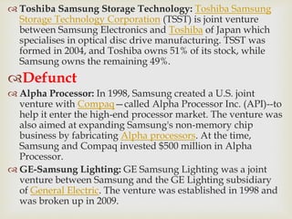  Toshiba Samsung Storage Technology: Toshiba Samsung
Storage Technology Corporation (TSST) is joint venture
between Samsung Electronics and Toshiba of Japan which
specialises in optical disc drive manufacturing. TSST was
formed in 2004, and Toshiba owns 51% of its stock, while
Samsung owns the remaining 49%.
Defunct
 Alpha Processor: In 1998, Samsung created a U.S. joint
venture with Compaq—called Alpha Processor Inc. (API)--to
help it enter the high-end processor market. The venture was
also aimed at expanding Samsung's non-memory chip
business by fabricating Alpha processors. At the time,
Samsung and Compaq invested $500 million in Alpha
Processor.
 GE-Samsung Lighting: GE Samsung Lighting was a joint
venture between Samsung and the GE Lighting subsidiary
of General Electric. The venture was established in 1998 and
was broken up in 2009.
 