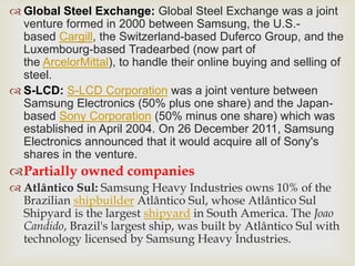  Global Steel Exchange: Global Steel Exchange was a joint
venture formed in 2000 between Samsung, the U.S.-
based Cargill, the Switzerland-based Duferco Group, and the
Luxembourg-based Tradearbed (now part of
the ArcelorMittal), to handle their online buying and selling of
steel.
 S-LCD: S-LCD Corporation was a joint venture between
Samsung Electronics (50% plus one share) and the Japan-
based Sony Corporation (50% minus one share) which was
established in April 2004. On 26 December 2011, Samsung
Electronics announced that it would acquire all of Sony's
shares in the venture.
Partially owned companies
 Atlântico Sul: Samsung Heavy Industries owns 10% of the
Brazilian shipbuilder Atlântico Sul, whose Atlântico Sul
Shipyard is the largest shipyard in South America. The Joao
Candido, Brazil's largest ship, was built by Atlântico Sul with
technology licensed by Samsung Heavy Industries.
 