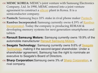  MEMC KOREA: MEMC's joint venture with Samsung Electronics
Company, Ltd. In 1990, MEMC entered into a joint venture
agreement to construct a silicon plant in Korea. It is a
semiconductor company.
 Pantech: Samsung buys 10% stake in rival phone maker Pantech.
 Rambus Incorporated: Samsung currently owns 4.19% of Rambus
Incorporated. Today the company is producing RDRAM &
developing memory systems for next generation smartphones and
tablets
 Renault Samsung Motors: Samsung currently owns 19.9% of the
automobile manufacturer Renault Samsung Motors.
 Seagate Technology: Samsung currently owns 9.6% of Seagate
Technology, making it the second-largest shareholder. Under a
shareholder agreement, Samsung has the right to nominate an
executive to Seagate's Board of Directors.
 Sharp Corporation:Samsung owns 3% of Sharp Corporation, a
rival company.
 