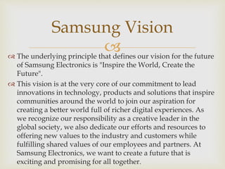 
Samsung Vision
 The underlying principle that defines our vision for the future
of Samsung Electronics is "Inspire the World, Create the
Future".
 This vision is at the very core of our commitment to lead
innovations in technology, products and solutions that inspire
communities around the world to join our aspiration for
creating a better world full of richer digital experiences. As
we recognize our responsibility as a creative leader in the
global society, we also dedicate our efforts and resources to
offering new values to the industry and customers while
fulfilling shared values of our employees and partners. At
Samsung Electronics, we want to create a future that is
exciting and promising for all together.
 